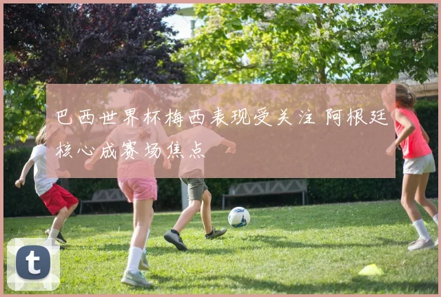 巴西世界杯梅西表现受关注 阿根廷核心成赛场焦点
