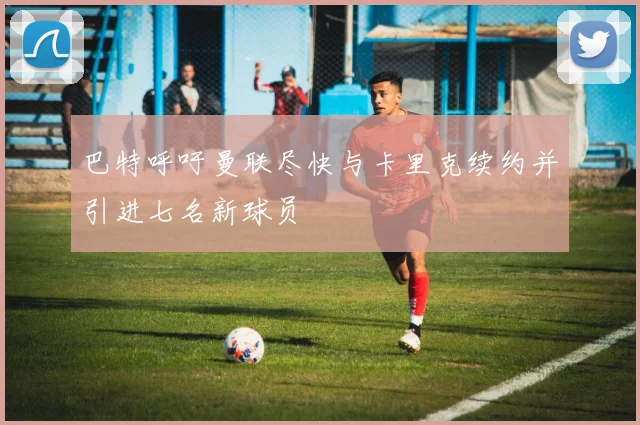 巴特呼吁曼联尽快与卡里克续约并引进七名新球员