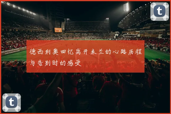 德西利奥回忆离开米兰的心路历程与告别时的感受
