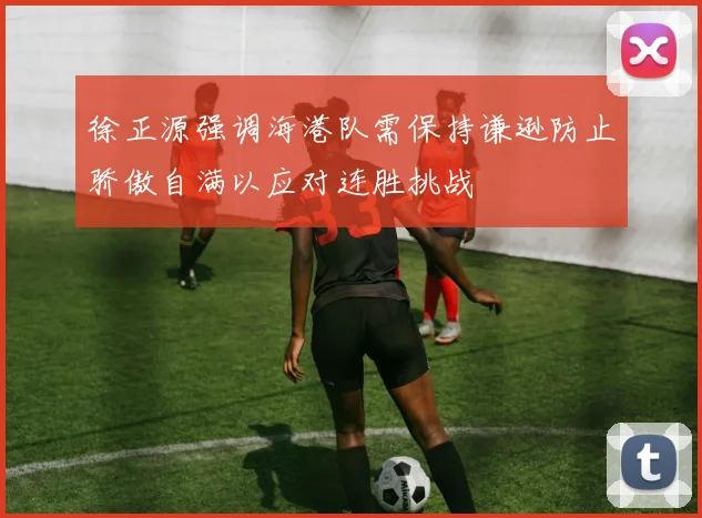 徐正源强调海港队需保持谦逊防止骄傲自满以应对连胜挑战