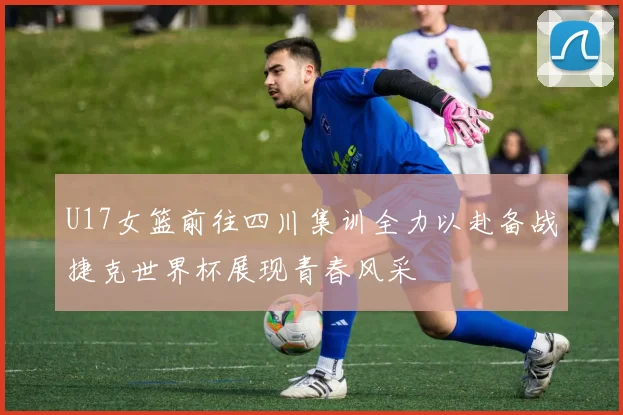 U17女篮前往四川集训全力以赴备战捷克世界杯展现青春风采