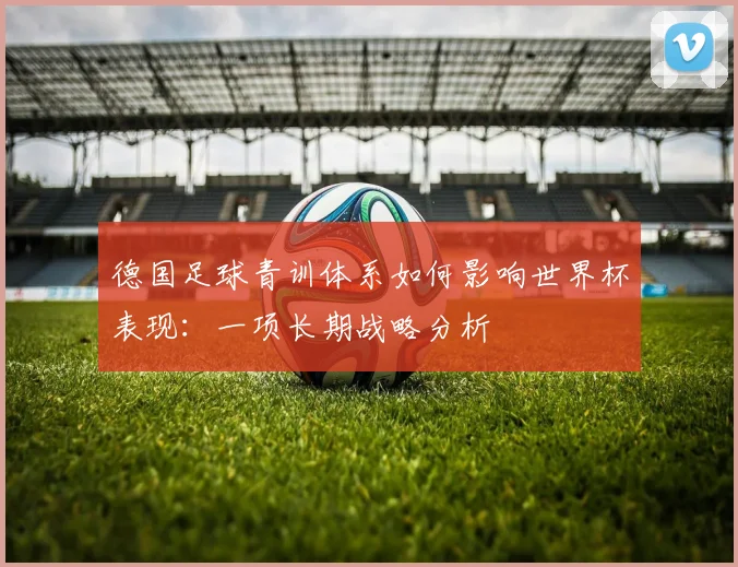 德国足球青训体系如何影响世界杯表现：一项长期战略分析