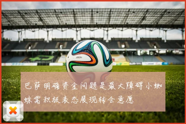 巴萨明确资金问题是最大障碍小蜘蛛需积极表态展现转会意愿