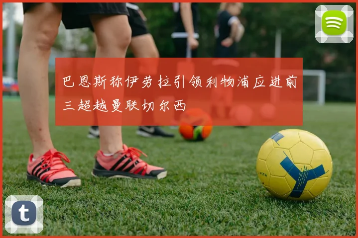 巴恩斯称伊劳拉引领利物浦应进前三超越曼联切尔西